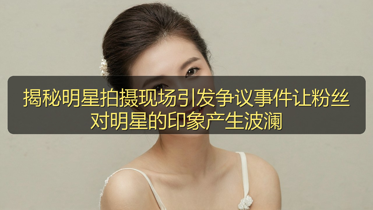 揭秘明星拍摄现场引发争议事件让粉丝对明星的印象产生波澜