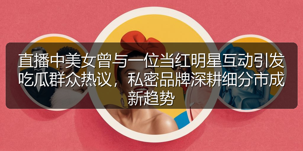 直播中美女曾与一位当红明星互动引发吃瓜群众热议，私密品牌深耕细分市成新趋势